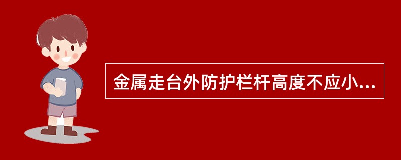 金属走台外防护栏杆高度不应小于（）米，并设间距为0.35的水平横杆。