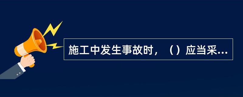 施工中发生事故时，（）应当采取紧急措施减少人员伤亡和事故损失，并按照国家有关规定