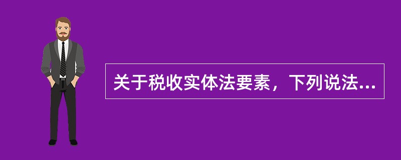 关于税收实体法要素，下列说法中正确的有（）。