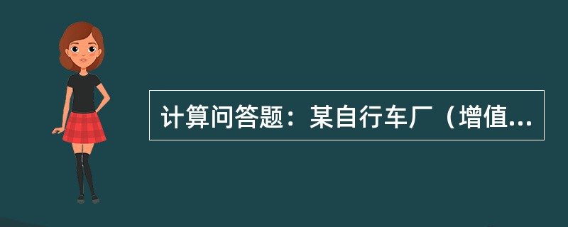 计算问答题：某自行车厂（增值税一般纳税人）生产销售自行车，出厂不含税单价为280