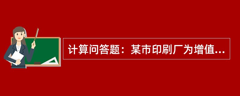 计算问答题：某市印刷厂为增值税一般纳税人，主营书刊、写字本等印刷业务。2014年