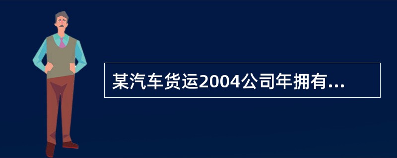 某汽车货运2004公司年拥有营运货车500辆,平均吨位6吨,实现货物财转量100