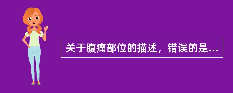 关于腹痛部位的描述，错误的是A、急性胃炎的疼痛在剑突下B、阑尾炎的疼痛在脐周C、