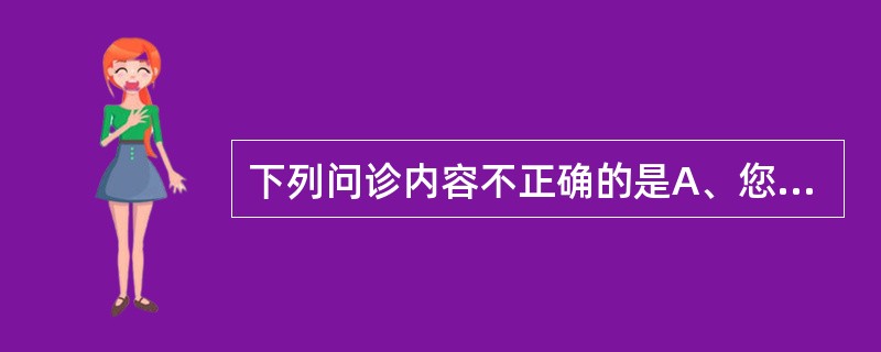 下列问诊内容不正确的是A、您哪儿疼痛B、您哪儿不舒服C、您什么时候开始生病的D、