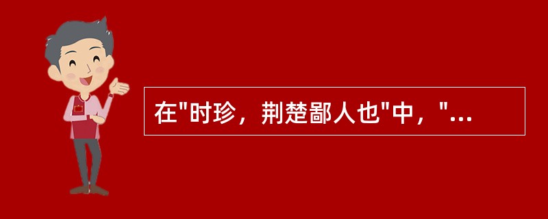 在"时珍，荆楚鄙人也"中，"鄙人"之义为( )A、一称谦词。我B、乡野之人C、浅