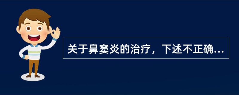 关于鼻窦炎的治疗，下述不正确的是A、儿童鼻窦炎保守治疗多有效，不宜过早手术干预B