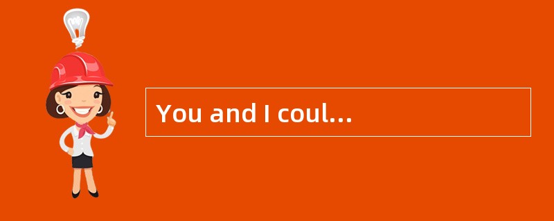 You and I could hardly work together, ?