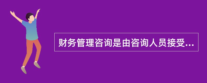 财务管理咨询是由咨询人员接受客户委托,通过充分调查分析,查清客户财务管理方面存在