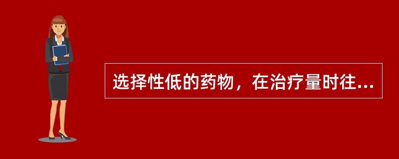 选择性低的药物，在治疗量时往往呈现A、毒性较大B、副作用较多C、过敏反应较剧D、