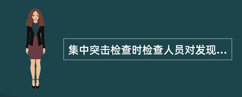 集中突击检查时检查人员对发现的问题必须如实反映,不得隐瞒不报、随意扩大或缩小检查