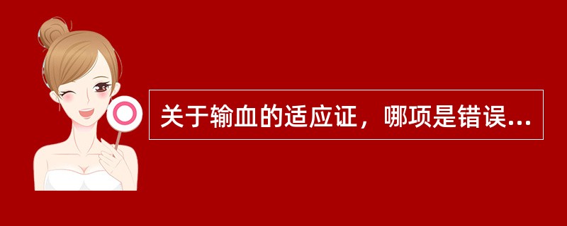 关于输血的适应证，哪项是错误的A、大出血时补充血容量B、纠正贫血或低蛋白血症C、