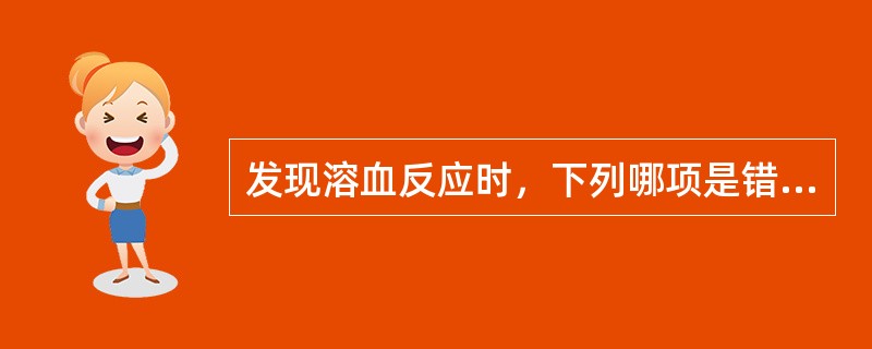 发现溶血反应时，下列哪项是错误的A、减慢输血速度B、给予5%碳酸氢钠250ml静