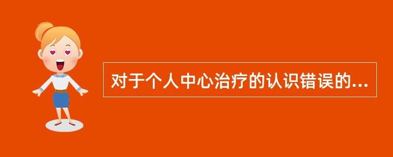 对于个人中心治疗的认识错误的是A、注重人而不是人所呈现的问题B、治疗关系的改变本