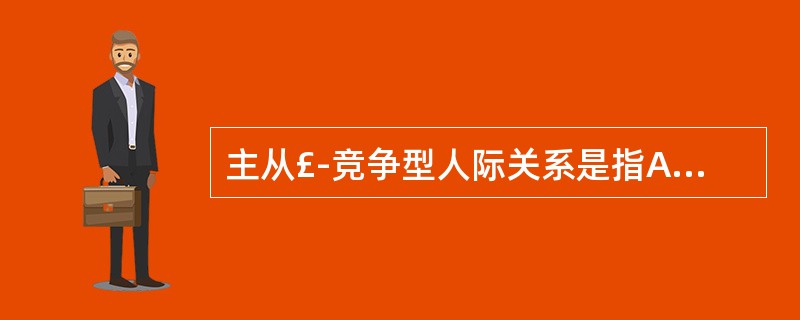 主从£­竞争型人际关系是指A、双方相处中，有时是主从型，有时是竞争型的人际关系B