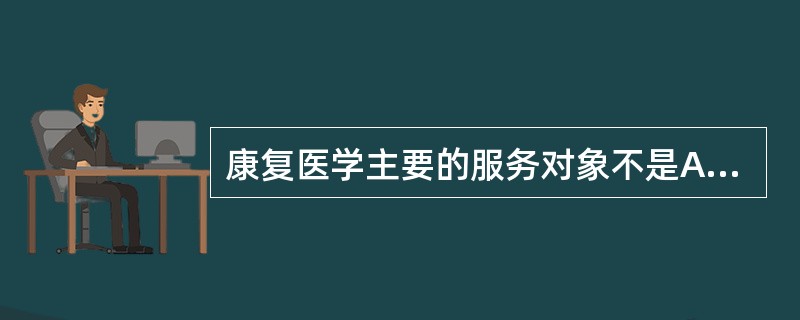 康复医学主要的服务对象不是A、各种疾病患者B、老年人C、残疾者D、慢性病患者E、