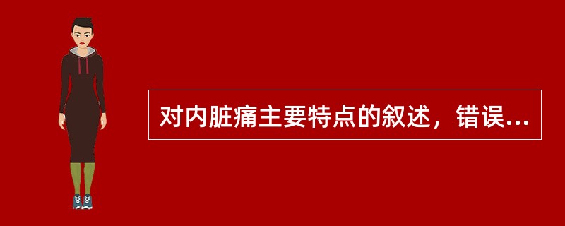 对内脏痛主要特点的叙述，错误的是A、主要以有髓鞘的A纤维传导B、定位不准确C、疼