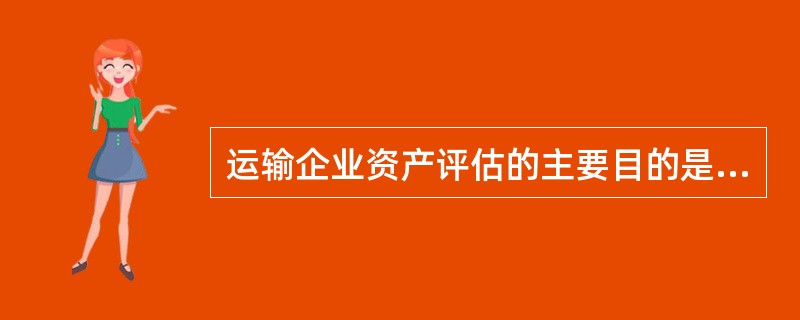 运输企业资产评估的主要目的是( )。