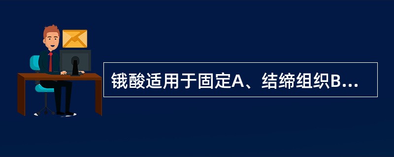 锇酸适用于固定A、结缔组织B、胶原纤维C、黏多糖D、脂肪E、磷酸酶