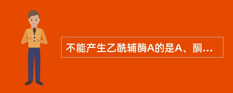 不能产生乙酰辅酶A的是A、酮体B、脂肪酸C、胆固醇D、磷脂E、葡萄糖