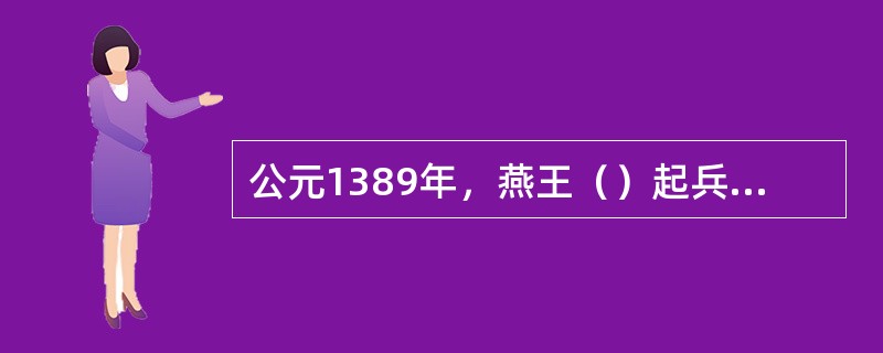 公元1389年，燕王（）起兵“靖难”，赶跑建文帝，自即帝位。这件事史称（）。 -