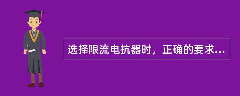 选择限流电抗器时，正确的要求是（）。