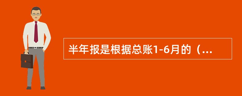 半年报是根据总账1-6月的（）和六月末余额填制，每年六月末编制。