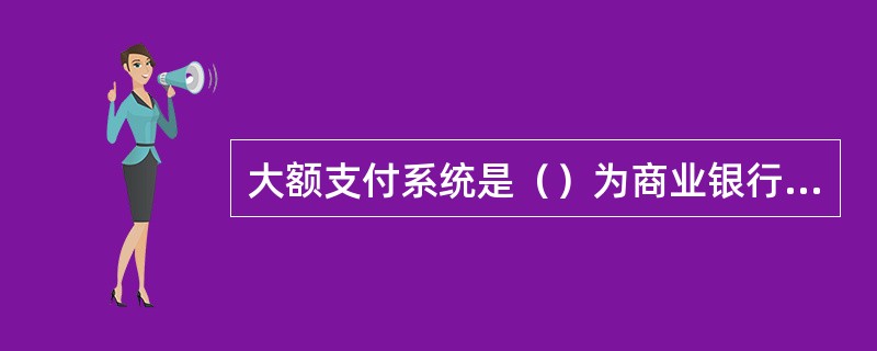 大额支付系统是（）为商业银行（含农村信用社）之间和商业银行与人民银行之间的支付业
