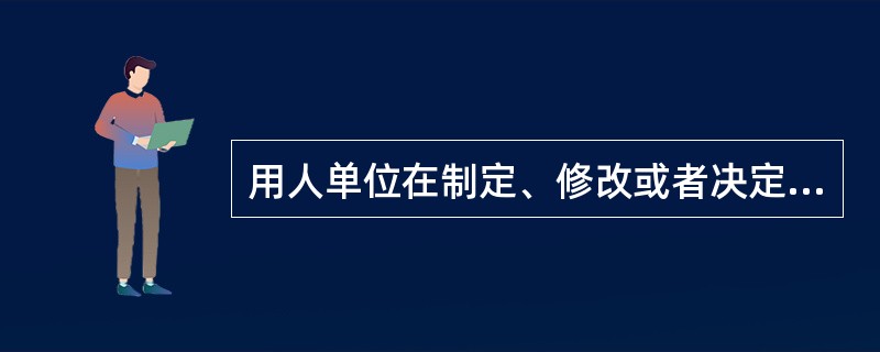 用人单位在制定、修改或者决定有关劳动报酬等直接涉及劳动者切身利益的规章制度或者重