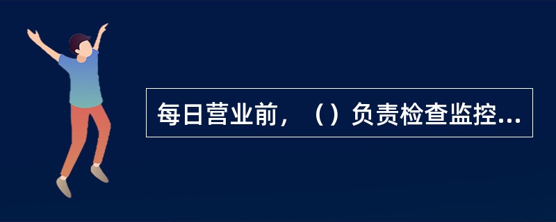 每日营业前，（）负责检查监控设备运行是否正常，并进行运行情况登记。