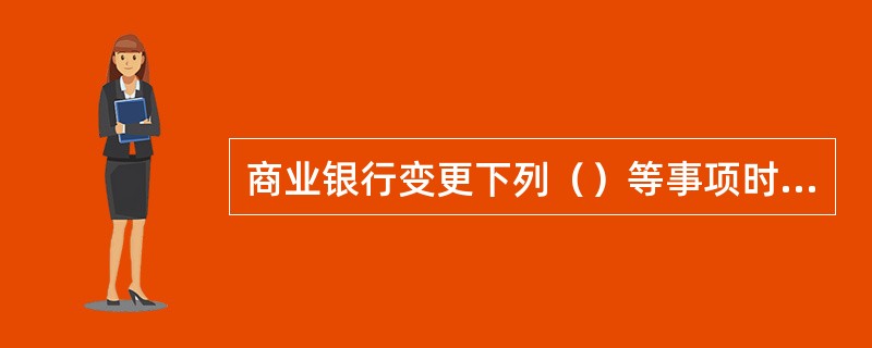 商业银行变更下列（）等事项时，应经国务院银行业监督管理机构批准。