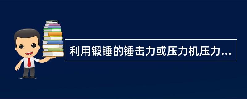 利用锻锤的锤击力或压力机压力使金属坯料在上下之间产生变形，以获得锻件的成形是（）