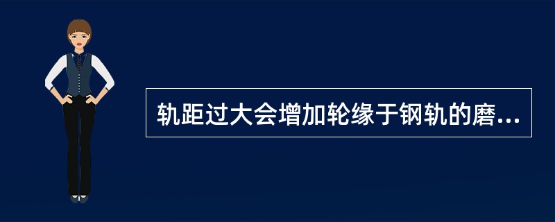 轨距过大会增加轮缘于钢轨的磨损，过小会使列车左右摆动。