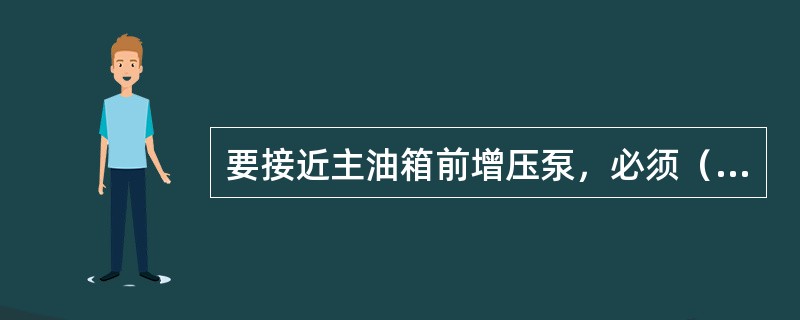 要接近主油箱前增压泵，必须（）。