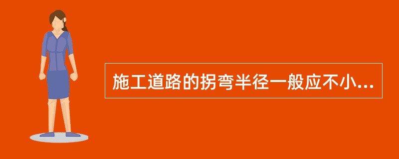 施工道路的拐弯半径一般应不小于（）米。