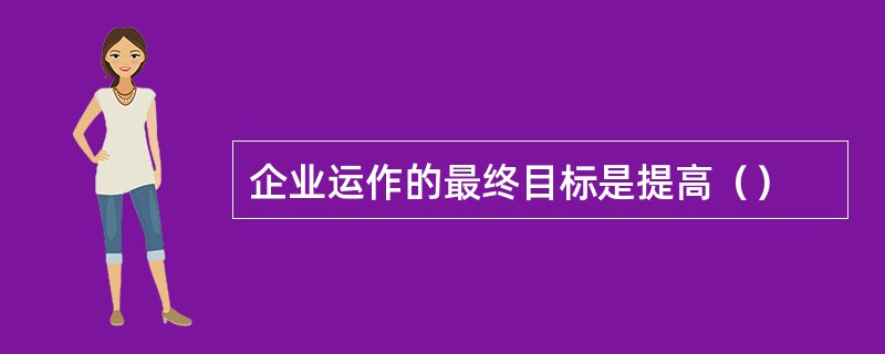 企业运作的最终目标是提高（）