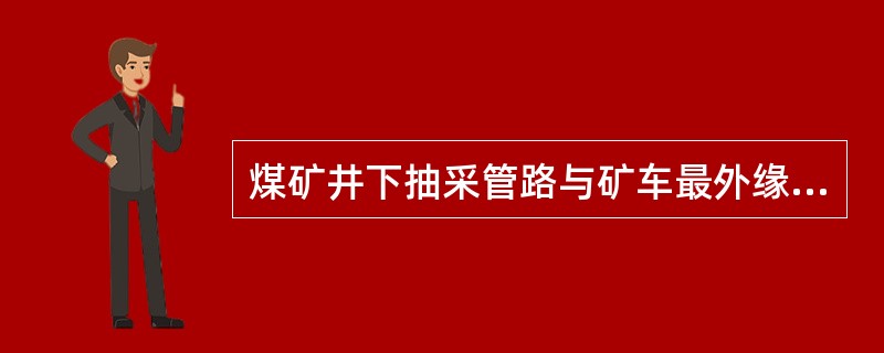 煤矿井下抽采管路与矿车最外缘的间隙必须大于（）。
