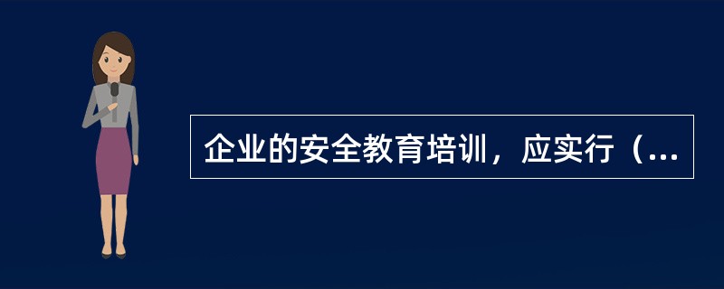 企业的安全教育培训，应实行（），确保全员受到应有的安全工作规程、规定、制度和相应