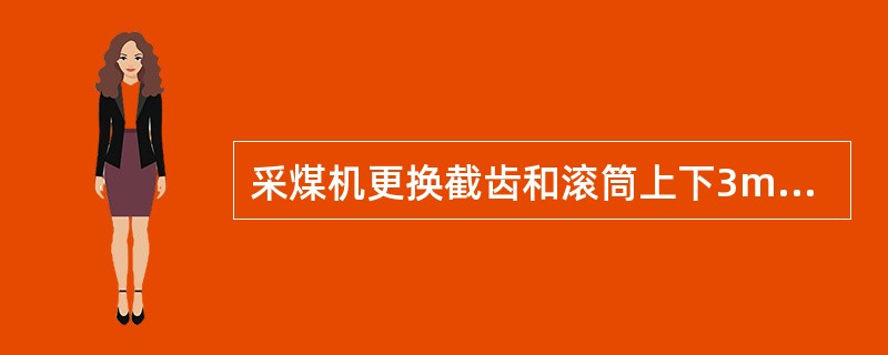 采煤机更换截齿和滚筒上下3m内有人工作时，必须做到）。