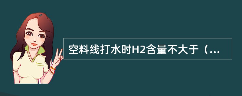 空料线打水时H2含量不大于（），并至少每小时测定一次，当H2＞（），O2大于（）