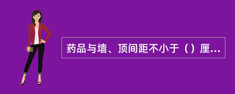 药品与墙、顶间距不小于（）厘米。