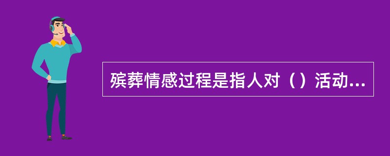 殡葬情感过程是指人对（）活动是否满足自身物质和精神上的需要而产生主观体验的心理活