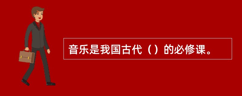 音乐是我国古代（）的必修课。