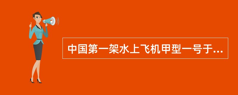 中国第一架水上飞机甲型一号于（）制造成功。