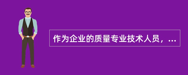 作为企业的质量专业技术人员，必须具有质量评定、质量检验、产品开发和质量改进、安全