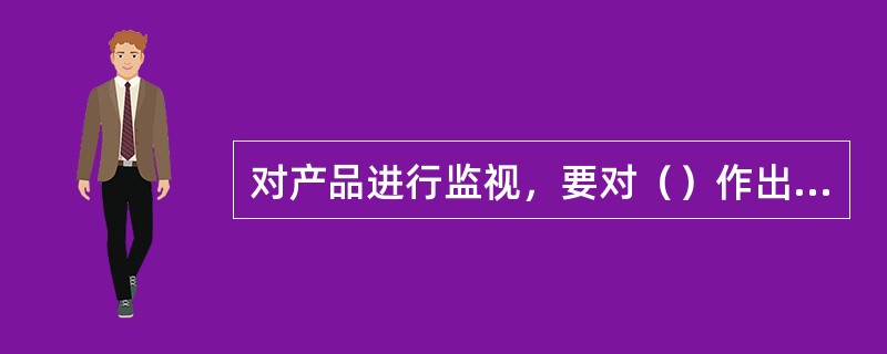 对产品进行监视，要对（）作出客观、完整无误的记录，作为验证质量满足规定的证据。