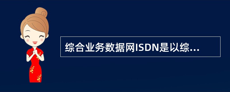 综合业务数据网ISDN是以综合数字电话网为基础发展起来的通信网络，提供端到端的数
