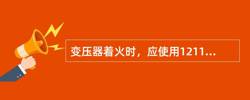 变压器着火时，应使用1211、二氧化碳、四氯化碳泡沫、干粉灭火器来灭火。