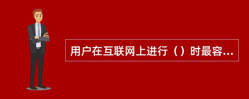 用户在互联网上进行（）时最容易受到计算机病毒攻击。