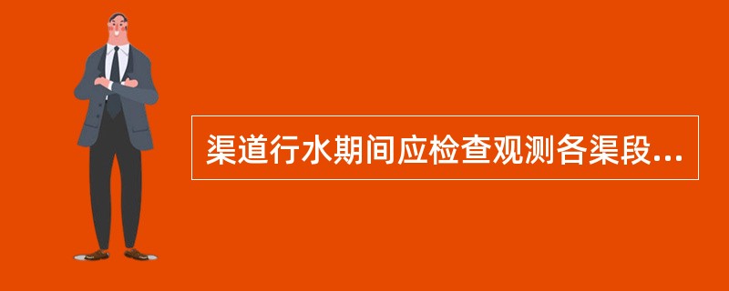 渠道行水期间应检查观测各渠段流态，是否存在阻水、冲刷、淤积和渗漏损坏等现象的检查