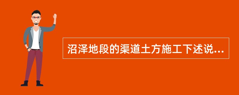 沼泽地段的渠道土方施工下述说法中不正确的方法是（）。